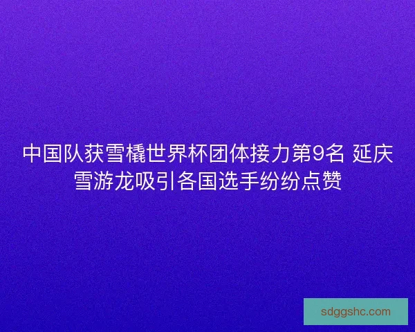 中国队获雪橇世界杯团体接力第9名 延庆雪游龙吸引各国选手纷纷点赞 中国队获雪橇世界杯团体接力第9名 延庆雪游龙吸引各国选手纷纷点赞