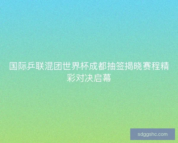 国际乒联混团世界杯成都抽签揭晓赛程精彩对决启幕 国际乒联混团世界杯成都抽签揭晓赛程精彩对决启幕