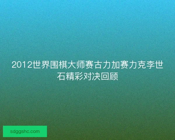 2012世界围棋大师赛古力加赛力克李世石精彩对决回顾 2012世界围棋大师赛古力加赛力克李世石精彩对决回顾