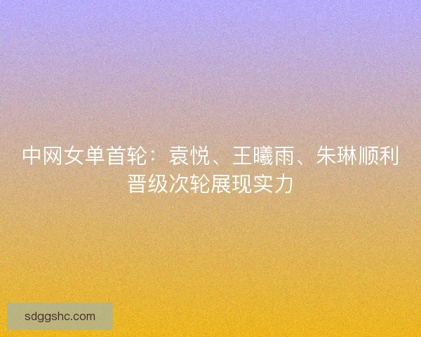中网女单首轮：袁悦、王曦雨、朱琳顺利晋级次轮展现实力
