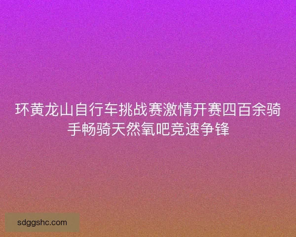环黄龙山自行车挑战赛激情开赛四百余骑手畅骑天然氧吧竞速争锋
