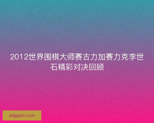 2012世界围棋大师赛古力加赛力克李世石精彩对决回顾 2012世界围棋大师赛古力加赛力克李世石精彩对决回顾