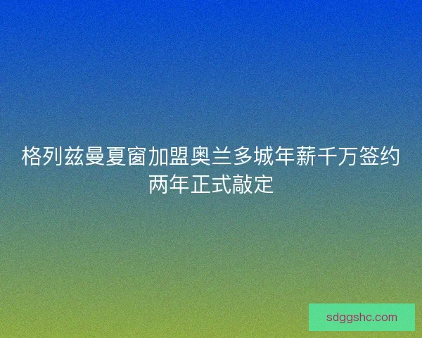格列兹曼夏窗加盟奥兰多城年薪千万签约两年正式敲定