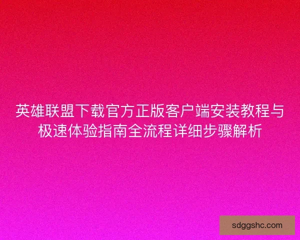英雄联盟下载官方正版客户端安装教程与极速体验指南全流程详细步骤解析