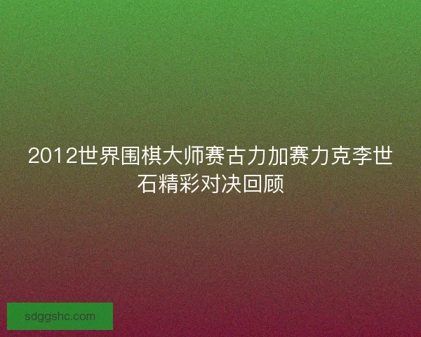 2012世界围棋大师赛古力加赛力克李世石精彩对决回顾 2012世界围棋大师赛古力加赛力克李世石精彩对决回顾