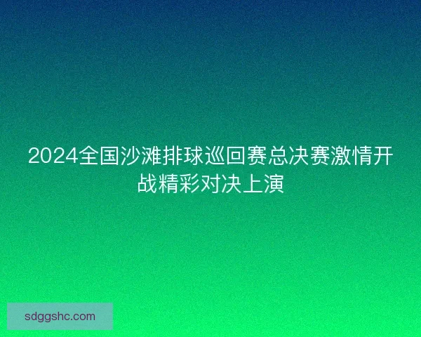 2024全国沙滩排球巡回赛总决赛激情开战精彩对决上演