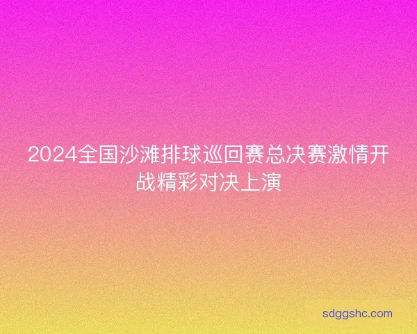 2024全国沙滩排球巡回赛总决赛激情开战精彩对决上演 2024全国沙滩排球巡回赛总决赛激情开战精彩对决上演