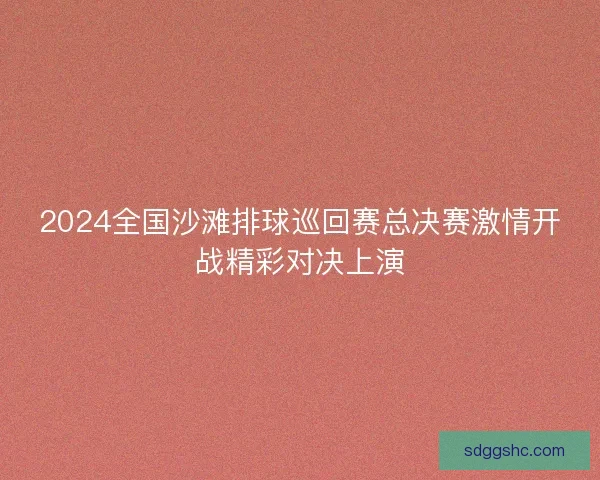 2024全国沙滩排球巡回赛总决赛激情开战精彩对决上演 2024全国沙滩排球巡回赛总决赛激情开战精彩对决上演